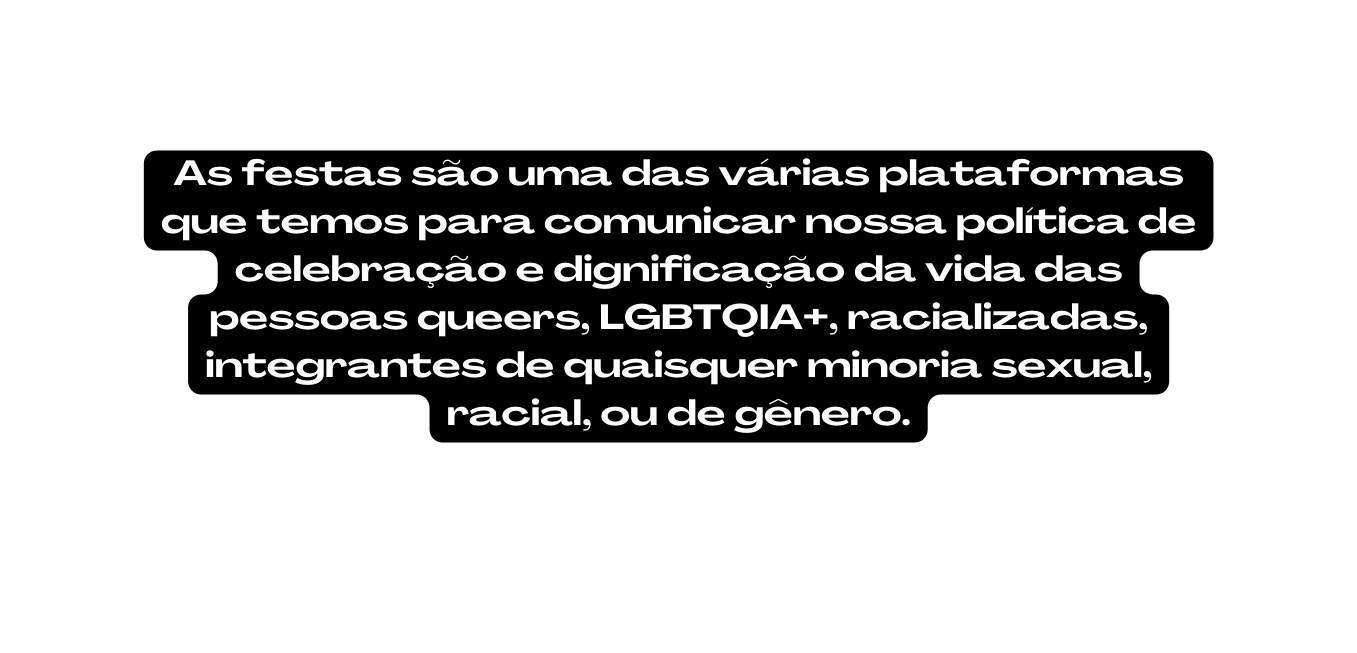 As festas são uma das várias plataformas que temos para comunicar nossa política de celebração e dignificação da vida das pessoas queers LGBTQIA racializadas integrantes de quaisquer minoria sexual racial ou de gênero